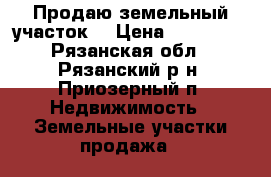 Продаю земельный участок  › Цена ­ 500 000 - Рязанская обл., Рязанский р-н, Приозерный п. Недвижимость » Земельные участки продажа   